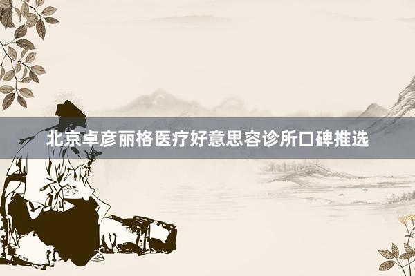 北京卓彦丽格医疗好意思容诊所口碑推选